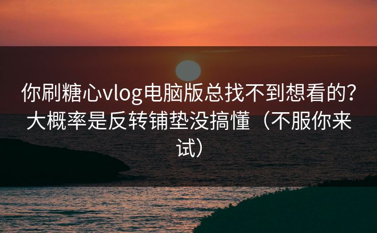 你刷糖心vlog电脑版总找不到想看的？大概率是反转铺垫没搞懂（不服你来试）