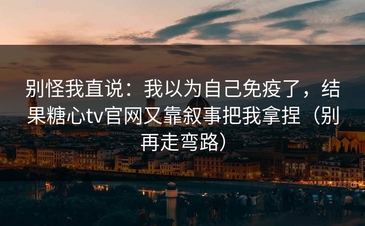 别怪我直说：我以为自己免疫了，结果糖心tv官网又靠叙事把我拿捏（别再走弯路）