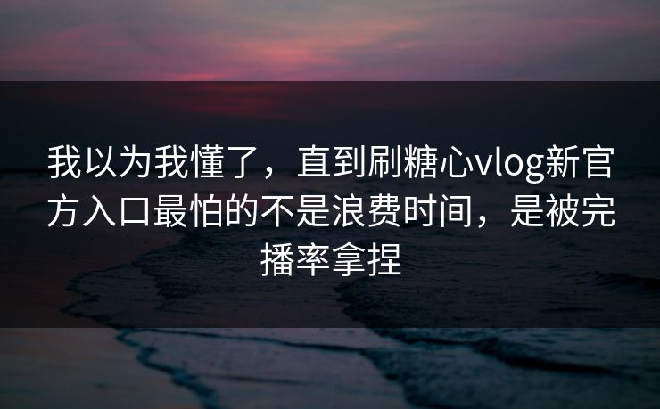 我以为我懂了，直到刷糖心vlog新官方入口最怕的不是浪费时间，是被完播率拿捏