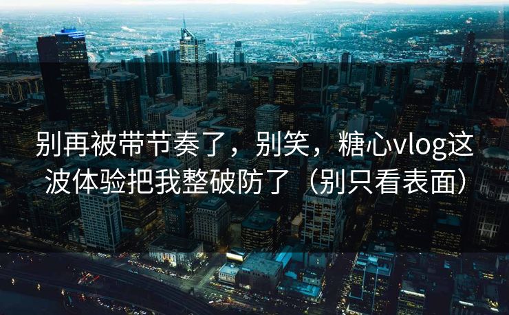 别再被带节奏了，别笑，糖心vlog这波体验把我整破防了（别只看表面）