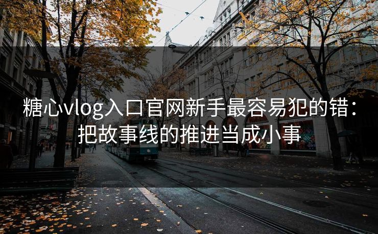 糖心vlog入口官网新手最容易犯的错：把故事线的推进当成小事
