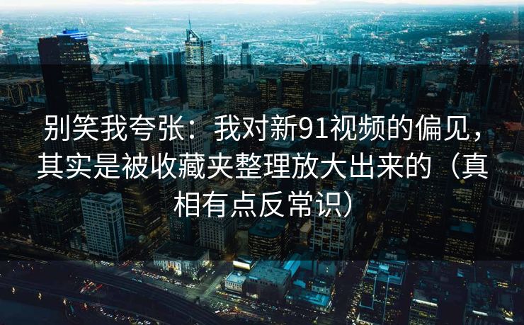 别笑我夸张：我对新91视频的偏见，其实是被收藏夹整理放大出来的（真相有点反常识）