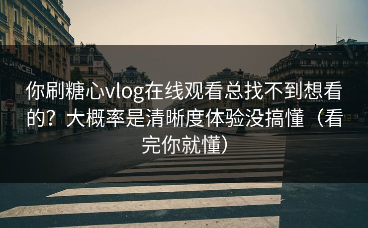 你刷糖心vlog在线观看总找不到想看的？大概率是清晰度体验没搞懂（看完你就懂）