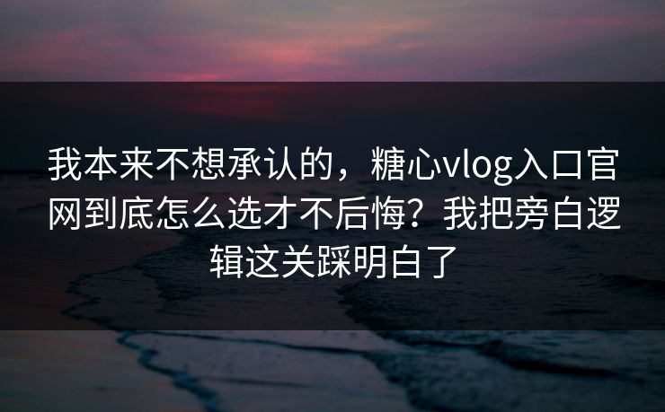 我本来不想承认的，糖心vlog入口官网到底怎么选才不后悔？我把旁白逻辑这关踩明白了