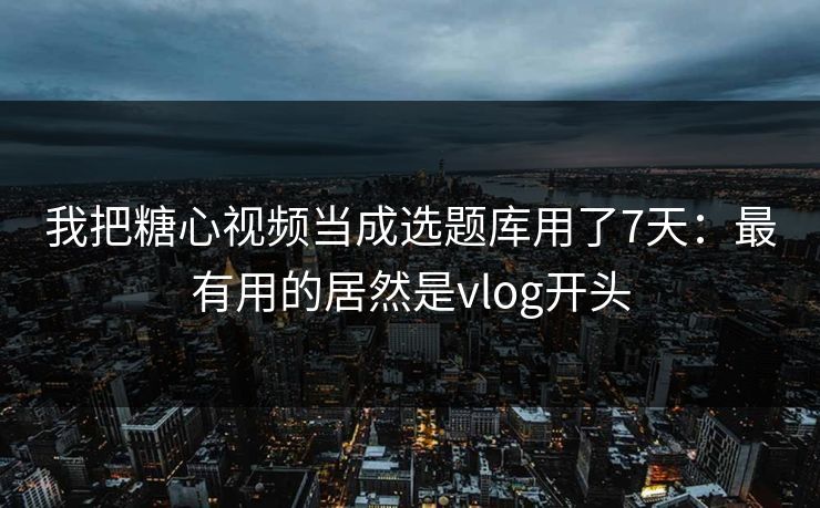 我把糖心视频当成选题库用了7天：最有用的居然是vlog开头